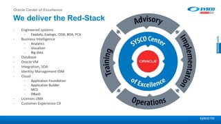 sysco.no
We deliver the Red-Stack
- Engineered systems
- Exadata, Exalogic, ODA, BDA, PCA
- Business Intelligence
- Analytics
- Visualizer
- Big data
- Database
- Oracle VM
- Integration, SOA
- Identity Management IDM
- Cloud
- Application Foundation
- Application Builder
- MCS
- DBaaS
- Licenses LMA
- Customer Experience CX
Oracle Center of Excellence
 