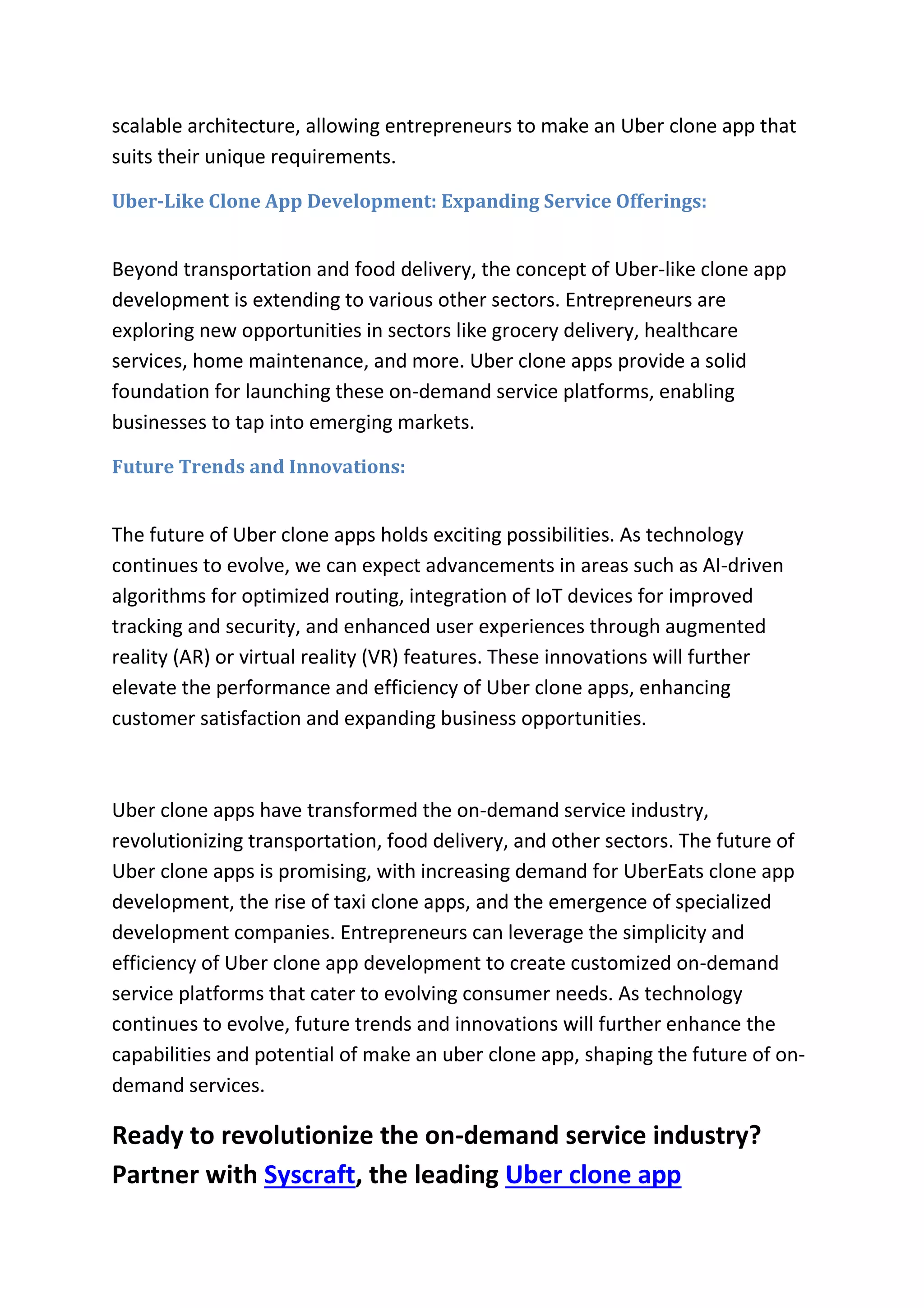 scalable architecture, allowing entrepreneurs to make an Uber clone app that
suits their unique requirements.
Uber-Like Clone App Development: Expanding Service Offerings:
Beyond transportation and food delivery, the concept of Uber-like clone app
development is extending to various other sectors. Entrepreneurs are
exploring new opportunities in sectors like grocery delivery, healthcare
services, home maintenance, and more. Uber clone apps provide a solid
foundation for launching these on-demand service platforms, enabling
businesses to tap into emerging markets.
Future Trends and Innovations:
The future of Uber clone apps holds exciting possibilities. As technology
continues to evolve, we can expect advancements in areas such as AI-driven
algorithms for optimized routing, integration of IoT devices for improved
tracking and security, and enhanced user experiences through augmented
reality (AR) or virtual reality (VR) features. These innovations will further
elevate the performance and efficiency of Uber clone apps, enhancing
customer satisfaction and expanding business opportunities.
Uber clone apps have transformed the on-demand service industry,
revolutionizing transportation, food delivery, and other sectors. The future of
Uber clone apps is promising, with increasing demand for UberEats clone app
development, the rise of taxi clone apps, and the emergence of specialized
development companies. Entrepreneurs can leverage the simplicity and
efficiency of Uber clone app development to create customized on-demand
service platforms that cater to evolving consumer needs. As technology
continues to evolve, future trends and innovations will further enhance the
capabilities and potential of make an uber clone app, shaping the future of on-
demand services.
Ready to revolutionize the on-demand service industry?
Partner with Syscraft, the leading Uber clone app
 
