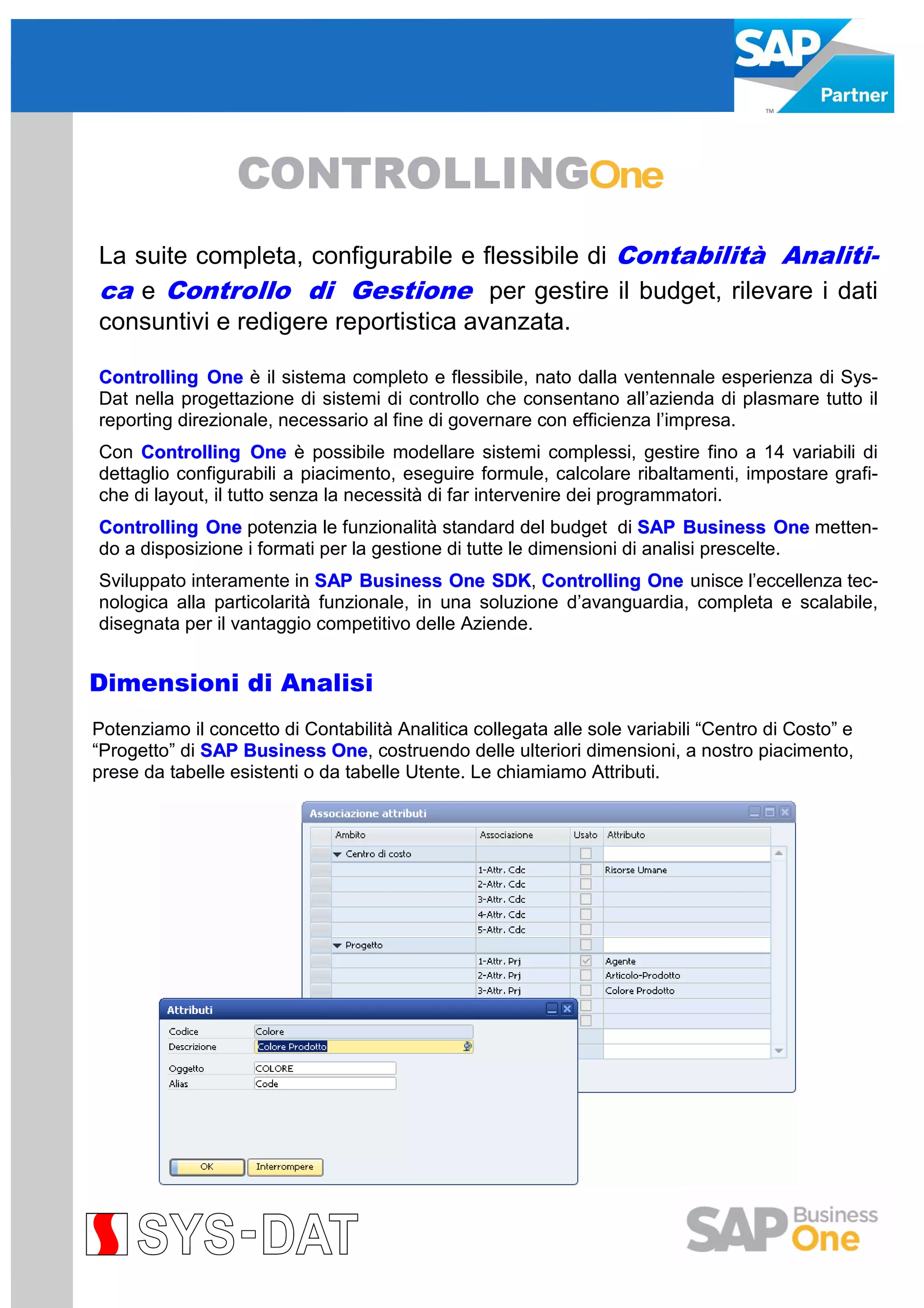 La suite completa, configurabile e flessibile di Contabilità Analitica e Controllo di Gestione per gestire il budget, rilevare i dati
consuntivi e redigere reportistica avanzata.
Controlling One è il sistema completo e flessibile, nato dalla ventennale esperienza di SysDat nella progettazione di sistemi di controllo che consentano all’azienda di plasmare tutto il
reporting direzionale, necessario al fine di governare con efficienza l’impresa.
Con Controlling One è possibile modellare sistemi complessi, gestire fino a 14 variabili di
dettaglio configurabili a piacimento, eseguire formule, calcolare ribaltamenti, impostare grafiche di layout, il tutto senza la necessità di far intervenire dei programmatori.
Controlling One potenzia le funzionalità standard del budget di SAP Business One mettendo a disposizione i formati per la gestione di tutte le dimensioni di analisi prescelte.
Sviluppato interamente in SAP Business One SDK Controlling One unisce l’eccellenza tecSDK,
nologica alla particolarità funzionale, in una soluzione d’avanguardia, completa e scalabile,
disegnata per il vantaggio competitivo delle Aziende.

Dimensioni di Analisi
Potenziamo il concetto di Contabilità Analitica collegata alle sole variabili “Centro di Costo” e
“Progetto” di SAP Business One costruendo delle ulteriori dimensioni, a nostro piacimento,
One,
prese da tabelle esistenti o da tabelle Utente. Le chiamiamo Attributi.

 
