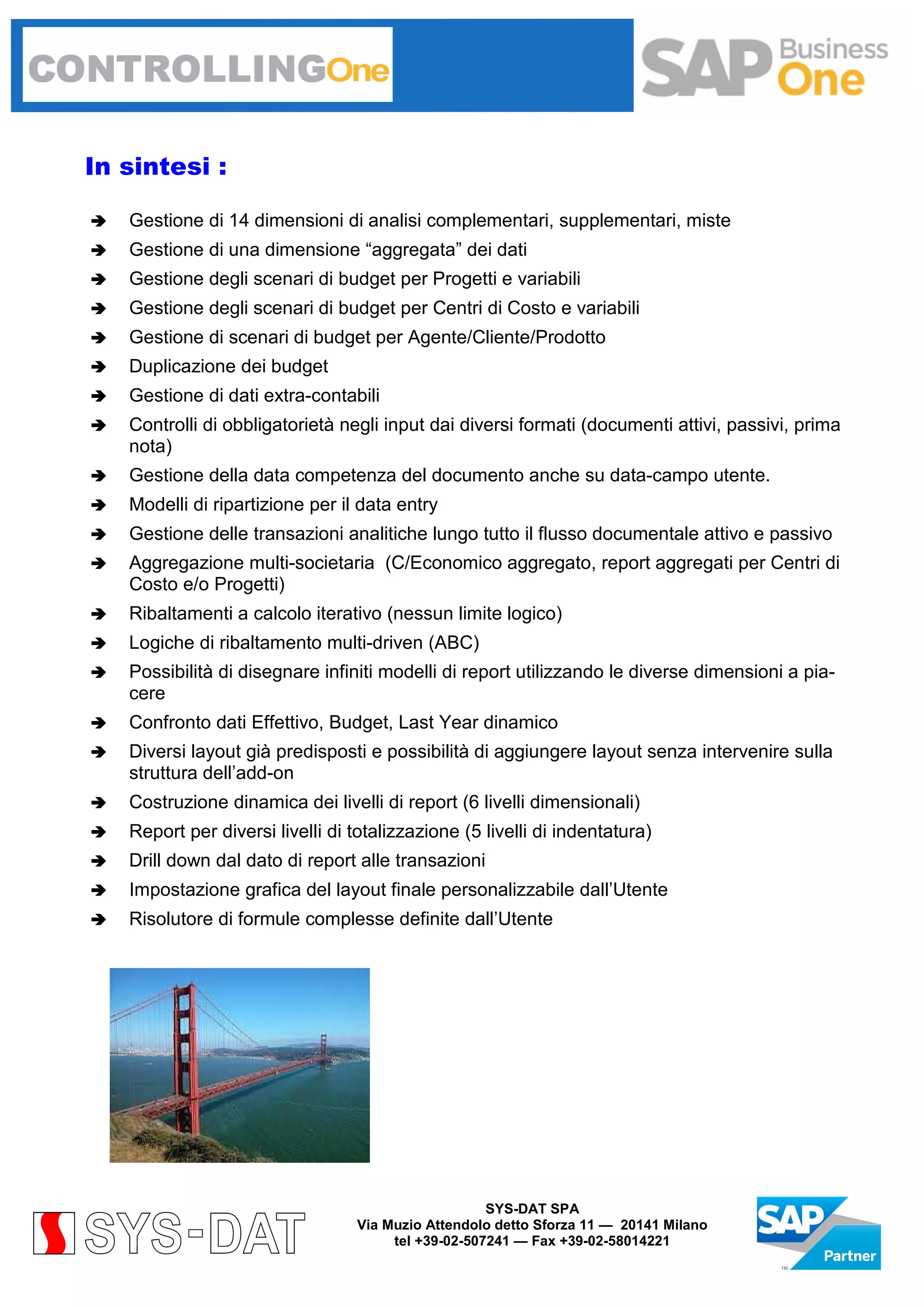 In sintesi :
Gestione di 14 dimensioni di analisi complementari, supplementari, miste
Gestione di una dimensione “aggregata” dei dati
Gestione degli scenari di budget per Progetti e variabili
Gestione degli scenari di budget per Centri di Costo e variabili
Gestione di scenari di budget per Agente/Cliente/Prodotto
Duplicazione dei budget
Gestione di dati extra-contabili
Controlli di obbligatorietà negli input dai diversi formati (documenti attivi, passivi, prima
nota)
Gestione della data competenza del documento anche su data-campo utente.
Modelli di ripartizione per il data entry
Gestione delle transazioni analitiche lungo tutto il flusso documentale attivo e passivo
Aggregazione multi-societaria (C/Economico aggregato, report aggregati per Centri di
Costo e/o Progetti)
Ribaltamenti a calcolo iterativo (nessun limite logico)
Logiche di ribaltamento multi-driven (ABC)
Possibilità di disegnare infiniti modelli di report utilizzando le diverse dimensioni a piacere
Confronto dati Effettivo, Budget, Last Year dinamico
Diversi layout già predisposti e possibilità di aggiungere layout senza intervenire sulla
struttura dell’add-on
Costruzione dinamica dei livelli di report (6 livelli dimensionali)
Report per diversi livelli di totalizzazione (5 livelli di indentatura)
Drill down dal dato di report alle transazioni
Impostazione grafica del layout finale personalizzabile dall’Utente
Risolutore di formule complesse definite dall’Utente

SYS-DAT SPA
Via Muzio Attendolo detto Sforza 11 — 20141 Milano
tel +39-02-507241 — Fax +39-02-58014221

 