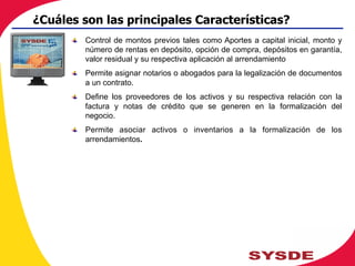 !   Control de montos previos tales como Aportes a capital inicial, monto y
número de rentas en depósito, opción de compra, depósitos en garantía,
valor residual y su respectiva aplicación al arrendamiento
!   Permite asignar notarios o abogados para la legalización de documentos
a un contrato.
!   Define los proveedores de los activos y su respectiva relación con la
factura y notas de crédito que se generen en la formalización del
negocio.
!   Permite asociar activos o inventarios a la formalización de los
arrendamientos.
¿Cuáles son las principales Características?
 