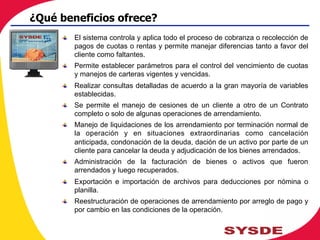 !   El sistema controla y aplica todo el proceso de cobranza o recolección de
pagos de cuotas o rentas y permite manejar diferencias tanto a favor del
cliente como faltantes.
!   Permite establecer parámetros para el control del vencimiento de cuotas
y manejos de carteras vigentes y vencidas.
!   Realizar consultas detalladas de acuerdo a la gran mayoría de variables
establecidas.
!   Se permite el manejo de cesiones de un cliente a otro de un Contrato
completo o solo de algunas operaciones de arrendamiento.
!   Manejo de liquidaciones de los arrendamiento por terminación normal de
la operación y en situaciones extraordinarias como cancelación
anticipada, condonación de la deuda, dación de un activo por parte de un
cliente para cancelar la deuda y adjudicación de los bienes arrendados.
!   Administración de la facturación de bienes o activos que fueron
arrendados y luego recuperados.
!   Exportación e importación de archivos para deducciones por nómina o
planilla.
!   Reestructuración de operaciones de arrendamiento por arreglo de pago y
por cambio en las condiciones de la operación.
¿Qué beneficios ofrece?
 