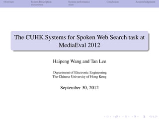 Overview        System Description             System performance           Conclusion   Acknowledgement




           The CUHK Systems for Spoken Web Search task at
                         MediaEval 2012

                                     Haipeng Wang and Tan Lee

                                     Department of Electronic Engineering
                                     The Chinese University of Hong Kong


                                          September 30, 2012
 