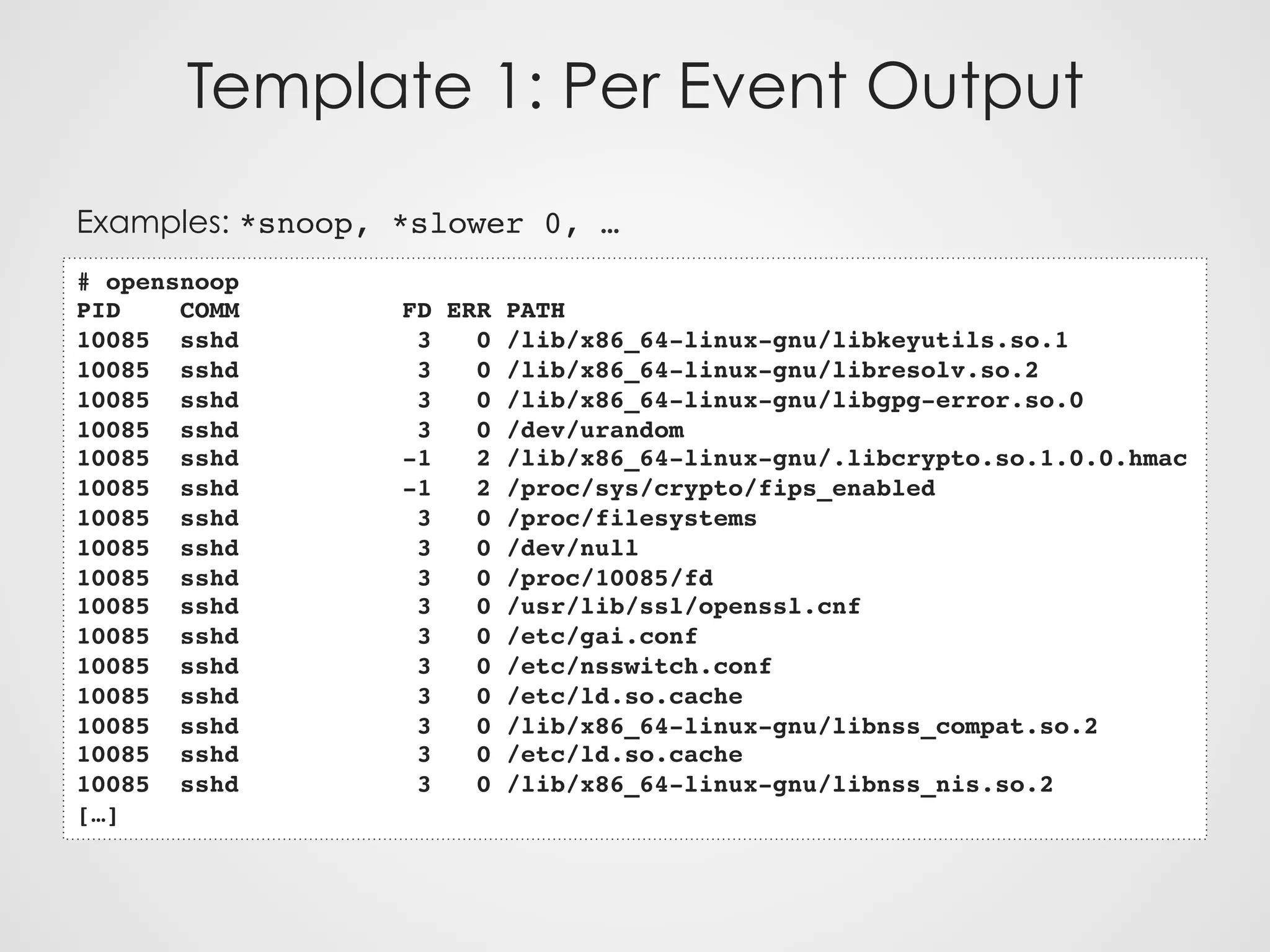 Template 1: Per Event Output
Examples: *snoop, *slower 0, …
# opensnoop
PID COMM FD ERR PATH
10085 sshd 3 0 /lib/x86_64-linux-gnu/libkeyutils.so.1
10085 sshd 3 0 /lib/x86_64-linux-gnu/libresolv.so.2
10085 sshd 3 0 /lib/x86_64-linux-gnu/libgpg-error.so.0
10085 sshd 3 0 /dev/urandom
10085 sshd -1 2 /lib/x86_64-linux-gnu/.libcrypto.so.1.0.0.hmac
10085 sshd -1 2 /proc/sys/crypto/fips_enabled
10085 sshd 3 0 /proc/filesystems
10085 sshd 3 0 /dev/null
10085 sshd 3 0 /proc/10085/fd
10085 sshd 3 0 /usr/lib/ssl/openssl.cnf
10085 sshd 3 0 /etc/gai.conf
10085 sshd 3 0 /etc/nsswitch.conf
10085 sshd 3 0 /etc/ld.so.cache
10085 sshd 3 0 /lib/x86_64-linux-gnu/libnss_compat.so.2
10085 sshd 3 0 /etc/ld.so.cache
10085 sshd 3 0 /lib/x86_64-linux-gnu/libnss_nis.so.2
[…]
 
