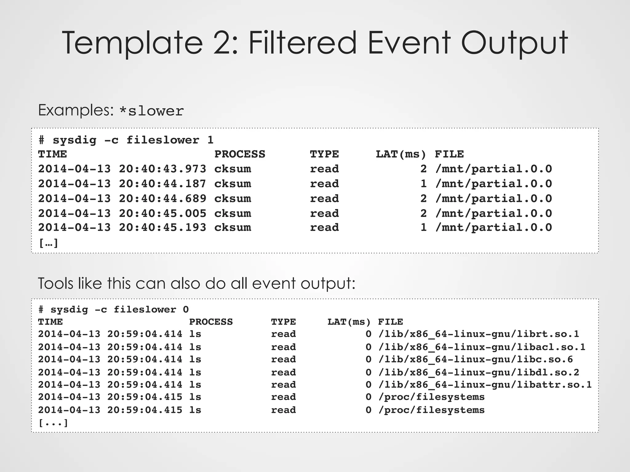 Template 2: Filtered Event Output
Examples: *slower
Tools like this can also do all event output:
# sysdig -c fileslower 1
TIME PROCESS TYPE LAT(ms) FILE
2014-04-13 20:40:43.973 cksum read 2 /mnt/partial.0.0
2014-04-13 20:40:44.187 cksum read 1 /mnt/partial.0.0
2014-04-13 20:40:44.689 cksum read 2 /mnt/partial.0.0
2014-04-13 20:40:45.005 cksum read 2 /mnt/partial.0.0
2014-04-13 20:40:45.193 cksum read 1 /mnt/partial.0.0
[…]
# sysdig -c fileslower 0
TIME PROCESS TYPE LAT(ms) FILE
2014-04-13 20:59:04.414 ls read 0 /lib/x86_64-linux-gnu/librt.so.1
2014-04-13 20:59:04.414 ls read 0 /lib/x86_64-linux-gnu/libacl.so.1
2014-04-13 20:59:04.414 ls read 0 /lib/x86_64-linux-gnu/libc.so.6
2014-04-13 20:59:04.414 ls read 0 /lib/x86_64-linux-gnu/libdl.so.2
2014-04-13 20:59:04.414 ls read 0 /lib/x86_64-linux-gnu/libattr.so.1
2014-04-13 20:59:04.415 ls read 0 /proc/filesystems
2014-04-13 20:59:04.415 ls read 0 /proc/filesystems
[...]
 
