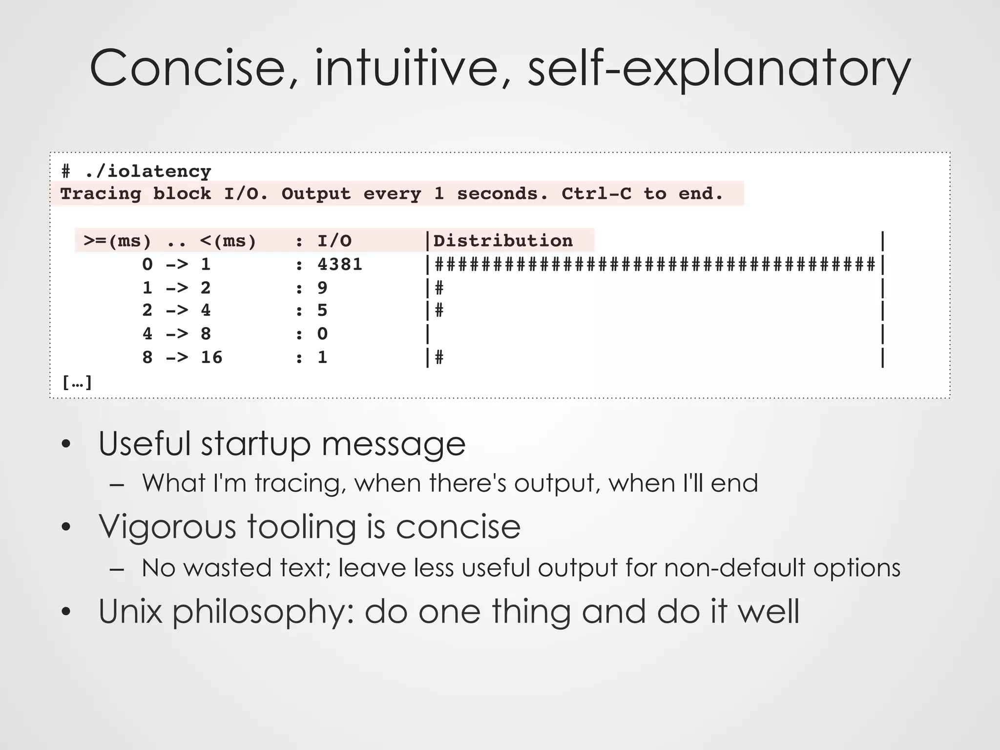 Concise, intuitive, self-explanatory
•  Useful startup message
–  What I'm tracing, when there's output, when I'll end
•  Vigorous tooling is concise
–  No wasted text; leave less useful output for non-default options
•  Unix philosophy: do one thing and do it well
# ./iolatency
Tracing block I/O. Output every 1 seconds. Ctrl-C to end.
>=(ms) .. <(ms) : I/O |Distribution |
0 -> 1 : 4381 |######################################|
1 -> 2 : 9 |# |
2 -> 4 : 5 |# |
4 -> 8 : 0 | |
8 -> 16 : 1 |# |
[…]
 