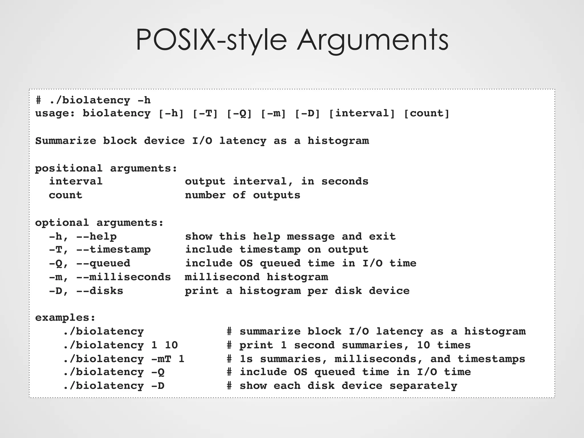 POSIX-style Arguments
# ./biolatency -h
usage: biolatency [-h] [-T] [-Q] [-m] [-D] [interval] [count]
Summarize block device I/O latency as a histogram
positional arguments:
interval output interval, in seconds
count number of outputs
optional arguments:
-h, --help show this help message and exit
-T, --timestamp include timestamp on output
-Q, --queued include OS queued time in I/O time
-m, --milliseconds millisecond histogram
-D, --disks print a histogram per disk device
examples:
./biolatency # summarize block I/O latency as a histogram
./biolatency 1 10 # print 1 second summaries, 10 times
./biolatency -mT 1 # 1s summaries, milliseconds, and timestamps
./biolatency -Q # include OS queued time in I/O time
./biolatency -D # show each disk device separately
 