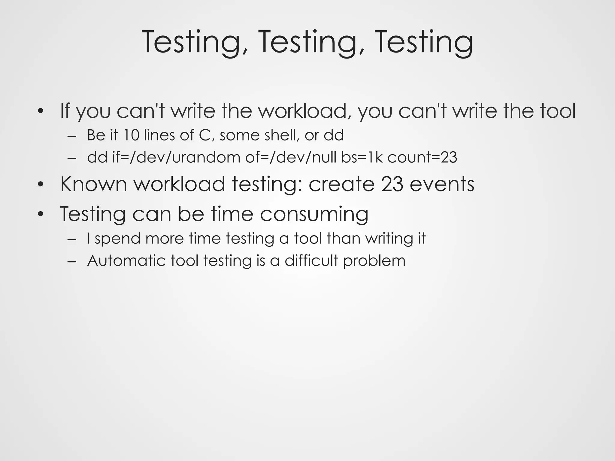 Testing, Testing, Testing
•  If you can't write the workload, you can't write the tool
–  Be it 10 lines of C, some shell, or dd
–  dd if=/dev/urandom of=/dev/null bs=1k count=23
•  Known workload testing: create 23 events
•  Testing can be time consuming
–  I spend more time testing a tool than writing it
–  Automatic tool testing is a difficult problem
 