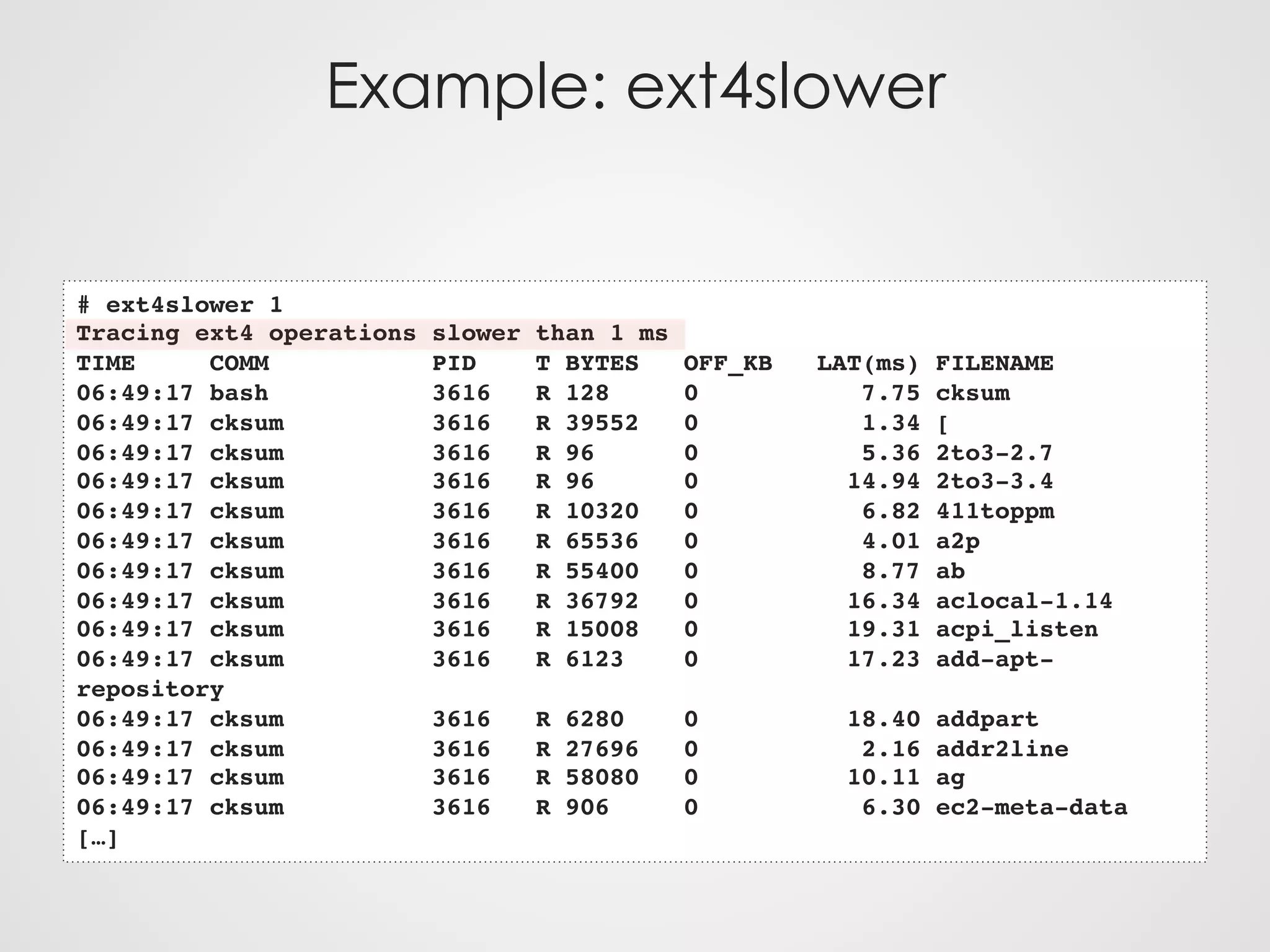 Example: ext4slower
# ext4slower 1
Tracing ext4 operations slower than 1 ms
TIME COMM PID T BYTES OFF_KB LAT(ms) FILENAME
06:49:17 bash 3616 R 128 0 7.75 cksum
06:49:17 cksum 3616 R 39552 0 1.34 [
06:49:17 cksum 3616 R 96 0 5.36 2to3-2.7
06:49:17 cksum 3616 R 96 0 14.94 2to3-3.4
06:49:17 cksum 3616 R 10320 0 6.82 411toppm
06:49:17 cksum 3616 R 65536 0 4.01 a2p
06:49:17 cksum 3616 R 55400 0 8.77 ab
06:49:17 cksum 3616 R 36792 0 16.34 aclocal-1.14
06:49:17 cksum 3616 R 15008 0 19.31 acpi_listen
06:49:17 cksum 3616 R 6123 0 17.23 add-apt-
repository
06:49:17 cksum 3616 R 6280 0 18.40 addpart
06:49:17 cksum 3616 R 27696 0 2.16 addr2line
06:49:17 cksum 3616 R 58080 0 10.11 ag
06:49:17 cksum 3616 R 906 0 6.30 ec2-meta-data
[…]
 