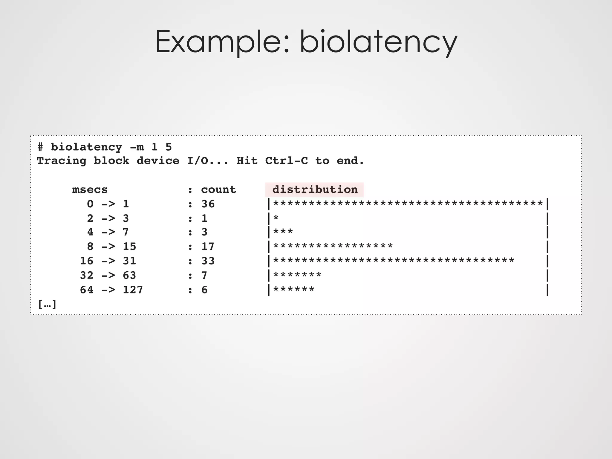 Example: biolatency
# biolatency -m 1 5
Tracing block device I/O... Hit Ctrl-C to end.
msecs : count distribution
0 -> 1 : 36 |**************************************|
2 -> 3 : 1 |* |
4 -> 7 : 3 |*** |
8 -> 15 : 17 |***************** |
16 -> 31 : 33 |********************************** |
32 -> 63 : 7 |******* |
64 -> 127 : 6 |****** |
[…]
 