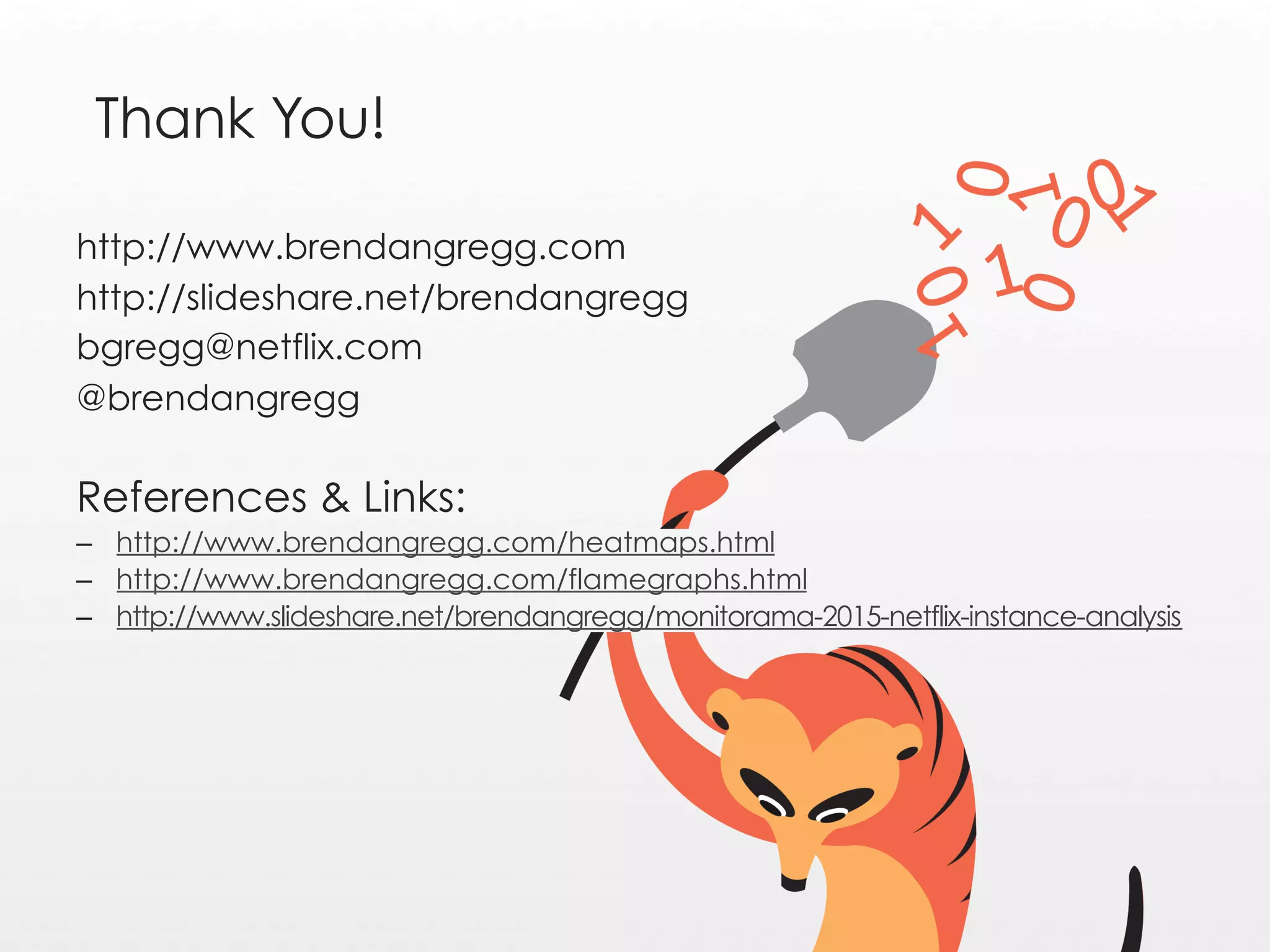 Thank You!
http://www.brendangregg.com
http://slideshare.net/brendangregg
bgregg@netflix.com
@brendangregg
References & Links:
–  http://www.brendangregg.com/heatmaps.html
–  http://www.brendangregg.com/flamegraphs.html
–  http://www.slideshare.net/brendangregg/monitorama-2015-netflix-instance-analysis
 