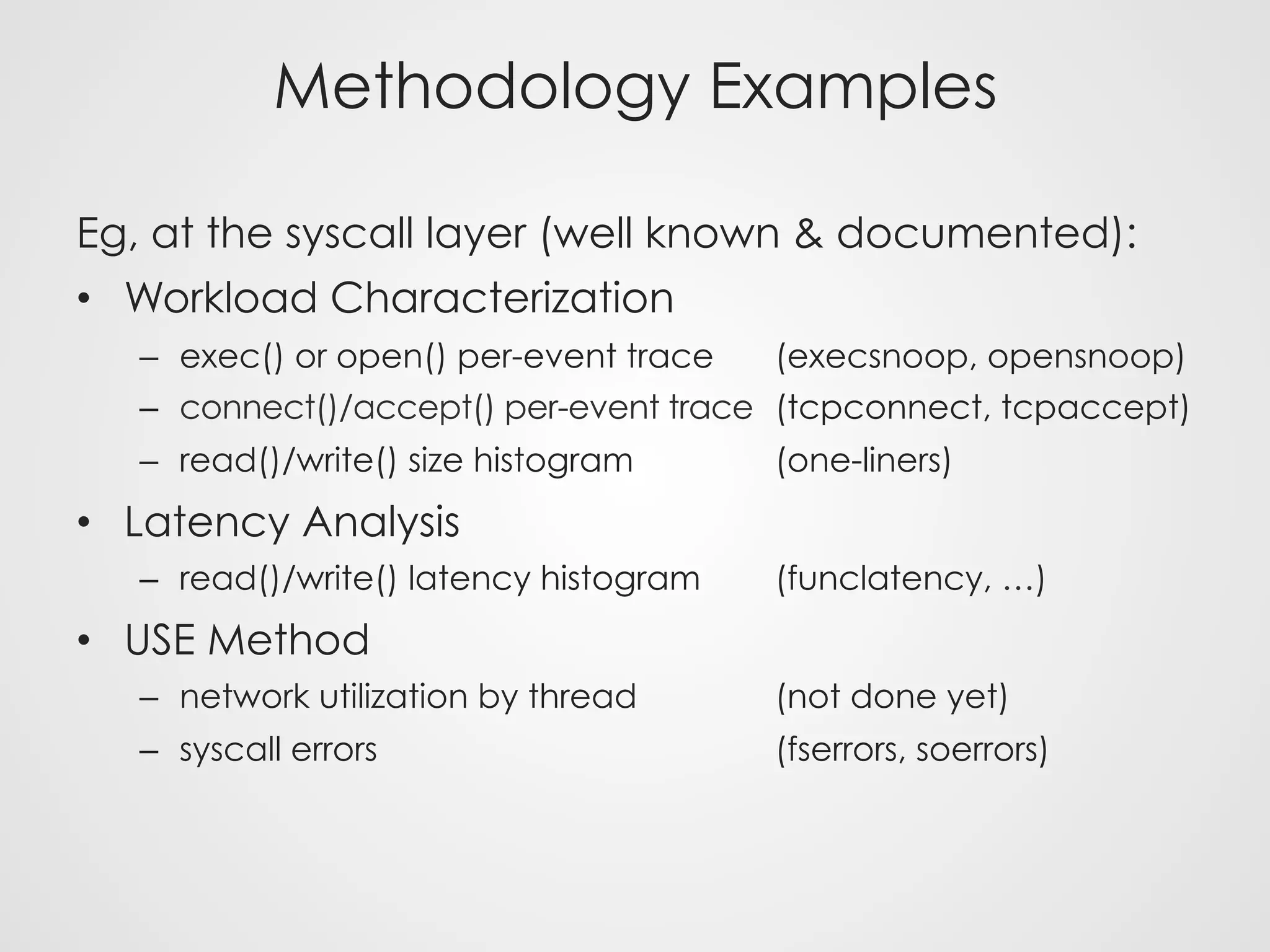 Methodology Examples
Eg, at the syscall layer (well known & documented):
•  Workload Characterization
–  exec() or open() per-event trace (execsnoop, opensnoop)
–  connect()/accept() per-event trace (tcpconnect, tcpaccept)
–  read()/write() size histogram (one-liners)
•  Latency Analysis
–  read()/write() latency histogram (funclatency, …)
•  USE Method
–  network utilization by thread (not done yet)
–  syscall errors (fserrors, soerrors)
 