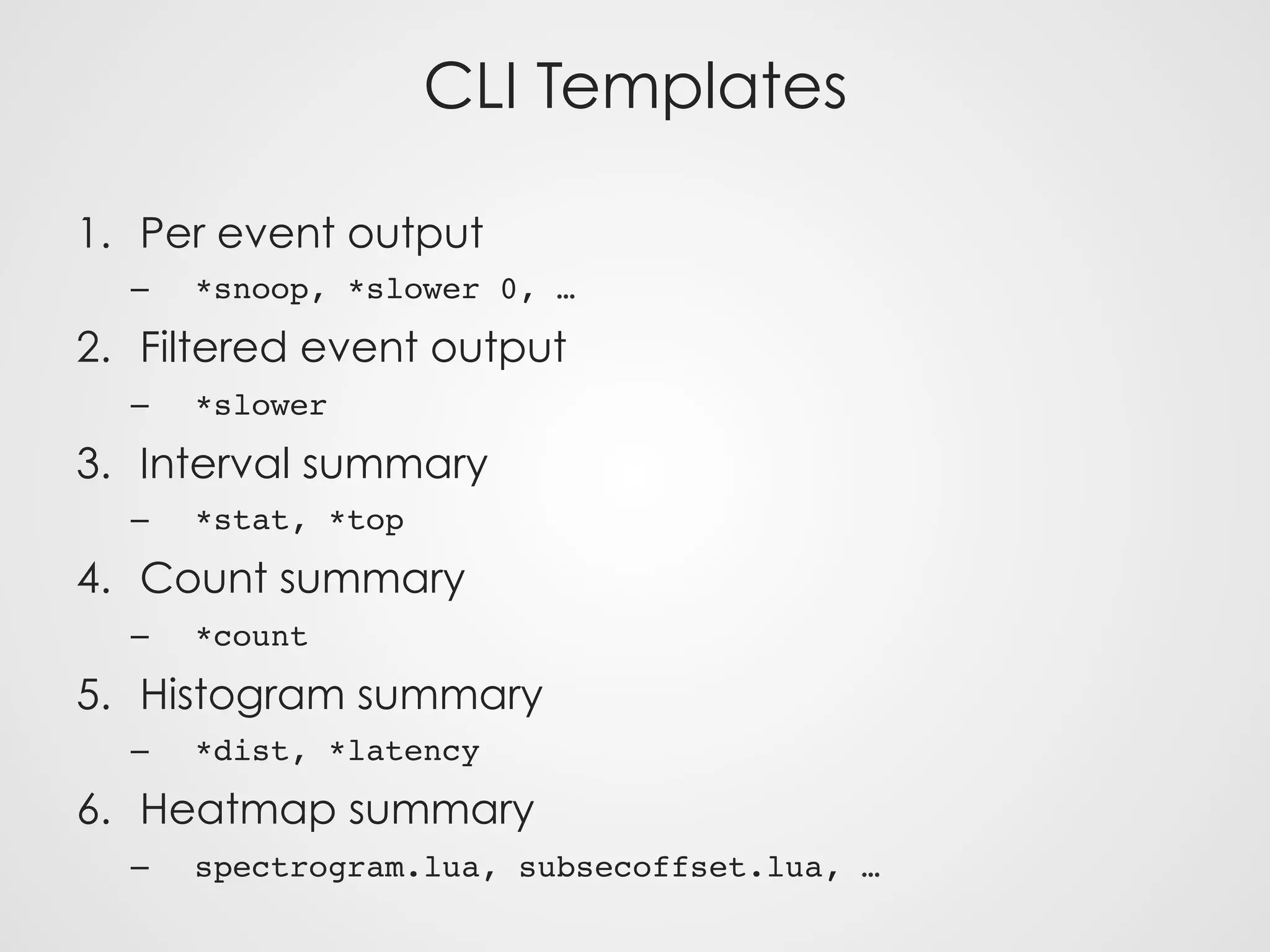 CLI Templates
1.  Per event output
–  *snoop, *slower 0, …
2.  Filtered event output
–  *slower
3.  Interval summary
–  *stat, *top
4.  Count summary
–  *count
5.  Histogram summary
–  *dist, *latency
6.  Heatmap summary
–  spectrogram.lua, subsecoffset.lua, …
 