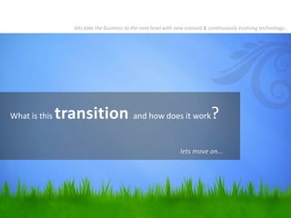 What is this transition and how does it work?
lets take the business to the next level with new evolved & continuously evolving technology…
lets move on...
 