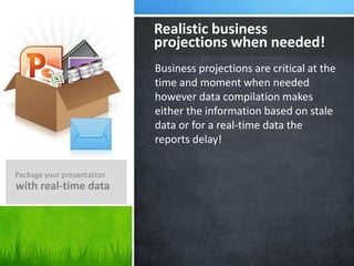 Business projections are critical at the
time and moment when needed
however data compilation makes
either the information based on stale
data or for a real-time data the
reports delay!
Realistic business
projections when needed!
Package your presentation
with real-time data
 