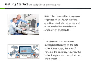 The choice of data collection
method is influenced by the data
collection strategy, the type of
variable, the accuracy required, the
collection point and the skill of the
enumerator.
Data collection enables a person or
organization to answer relevant
questions, evaluate outcomes and
make predictions about future
probabilities and trends.
Getting Started with Identification & Collection of Data
 