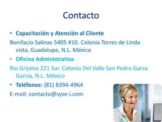ContactoCapacitación y Atención al ClienteBonifacio Salinas 5405 #10. Colonia Torres de Linda vista, Guadalupe, N.L. MéxicoOficina AdministrativaRio Grijalva 221 Sur. Colonia Del Valle San Pedro Garza García, N.L. MéxicoTeléfonos: (81) 8394-4964E-mail: contacto@syse-i.com