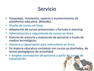 ServicioHospedaje, instalación, soporte y mantenimiento de plataforma educativa. (Moodle).Diseño de cursos en línea.Adaptación de cursos presenciales a formato e-learning.Administración y seguimiento de cursos en línea.Sistema de asesoría y evaluación de personal a través de medios tecnológicos.Asesoría y capacitación para instructores en línea.En materia educativa contamos con cursos ya diseñados, de temas pedagógicos de actualidad.I- empleo contratación de personal a partir de cursos de capacitación.