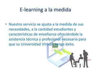 E-learning a la medidaNuestro servicio se ajusta a la medida de sus necesidades, a la cantidad estudiantes y características de enseñanza ofreciéndole la asistencia técnica y profesional necesaria para que su Universidad Virtual, tenga éxito.