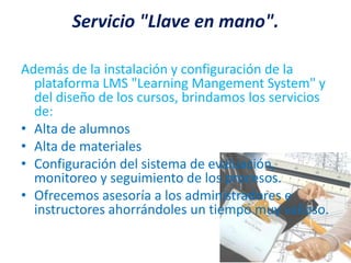 Servicio "Llave en mano".Además de la instalación y configuración de la plataforma LMS "Learning Mangement System" y del diseño de los cursos, brindamos los servicios de:Alta de alumnosAlta de materialesConfiguración del sistema de evaluación, monitoreo y seguimiento de los procesos.Ofrecemos asesoría a los administradores e instructores ahorrándoles un tiempo muy valioso.