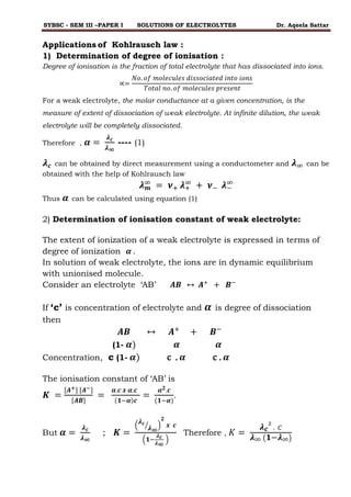SYBSC - SEM III –PAPER I SOLUTIONS OF ELECTROLYTES Dr. Aqeela Sattar
Applications of Kohlrausch law :
1) Determination of degree of ionisation :
Degree of ionisation is the fraction of total electrolyte that has dissociated into ions.
∝=
𝑁𝑜. 𝑜𝑓 𝑚𝑜𝑙𝑒𝑐𝑢𝑙𝑒𝑠 𝑑𝑖𝑠𝑠𝑜𝑐𝑖𝑎𝑡𝑒𝑑 𝑖𝑛𝑡𝑜 𝑖𝑜𝑛𝑠
𝑇𝑜𝑡𝑎𝑙 𝑛𝑜. 𝑜𝑓 𝑚𝑜𝑙𝑒𝑐𝑢𝑙𝑒𝑠 𝑝𝑟𝑒𝑠𝑒𝑛𝑡
For a weak electrolyte, the molar conductance at a given concentration, is the
measure of extent of dissociation of weak electrolyte. At infinite dilution, the weak
electrolyte will be completely dissociated.
Therefore , 𝜶 =
𝝀𝒄
𝝀∞
---- (1)
𝝀𝒄 can be obtained by direct measurement using a conductometer and 𝝀∞ can be
obtained with the help of Kohlrausch law
𝝀𝒎
∞
= 𝝂+ 𝝀+
∞
+ 𝝂− 𝝀−
∞
Thus 𝜶 can be calculated using equation (1)
2) Determination of ionisation constant of weak electrolyte:
The extent of ionization of a weak electrolyte is expressed in terms of
degree of ionization 𝜶 .
In solution of weak electrolyte, the ions are in dynamic equilibrium
with unionised molecule.
Consider an electrolyte ‘AB’ 𝑨𝑩 ↔ 𝑨+
+ 𝑩−
If ‘c’ is concentration of electrolyte and 𝜶 is degree of dissociation
then
𝑨𝑩 ↔ 𝑨+
+ 𝑩−
(1- 𝜶) 𝜶 𝜶
Concentration, c (1- 𝜶) c . 𝜶 c . 𝜶
The ionisation constant of ‘AB’ is
𝑲 =
[𝑨+] [𝑨−]
[𝑨𝑩]
=
𝜶.𝒄 𝒙 𝜶.𝒄
(𝟏−𝜶)𝒄
=
𝜶𝟐.𝒄
(𝟏−𝜶)
.
But 𝜶 =
𝝀𝒄
𝝀∞
; 𝑲 =
(
𝝀𝒄
𝝀∞
⁄ )
𝟐
𝒙 𝒄
(𝟏−
𝝀𝒄
𝝀∞
)
Therefore , 𝐾 =
𝝀𝒄
2
. 𝐶
𝝀∞ (𝟏−𝝀∞)
 