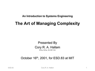 ESD.83 Cory R. A. Hallam 1
An Introduction to Systems Engineering
The Art of Managing Complexity
Presented By
Cory R. A. Hallam
B.Eng., M.Eng., ISU SSP, S.M.
October 16th, 2001, for ESD.83 at MIT
 