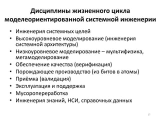 Дисциплины жизненного цикла
моделеориентированной системной инженерии
 • Инженерия системных целей
 • Высокоуровневое моделирование (инженерия
   системной архитектуры)
 • Низкоуровневое моделирование – мультифизика,
   мегамоделирование
 • Обеспечение качества (верификация)
 • Порождающее производство (из битов в атомы)
 • Приёмка (валидация)
 • Эксплуатация и поддержка
 • Мусоропереработка
 • Инженерия знаний, НСИ, справочных данных

                                                  17
 