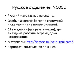 Русское отделение INCOSE
• Русский – это язык, а не страна.
• Особый интерес: фронтир системной
  инженерии (а не популяризация).
• 63 заседания (два раза в месяц), три
  выездные рабочие встречи, одна
  конференция.
• Материалы: http://incose-ru.livejournal.com/.
• Корпоративных членов пока нет.

                                              4
 