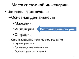 Место системной инженерии
• Инжиниринговая компания
  –Основная деятельность
    • Маркетинг
    • Инженерия         Системная инженерия
    • Операции
  – Организационно-техническое развитие
    • Стратегирование
    • Организационная инженерия
    • Ведение проектов развития
                                          6
 