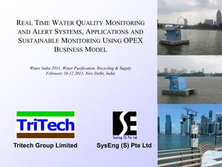 REAL TIME WATER QUALITY MONITORING
AND ALERT SYSTEMS, APPLICATIONS AND
SUSTAINABLE MONITORING USING OPEX
BUSINESS MODEL
Water India 2011, Water Purification, Recycling & Supply
February 10-12 2011, New Delhi, India
TriTech
Tritech Group Limited SysEng (S) Pte Ltd
 