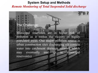 System Setup and Methods
Remote Monitoring of Total Suspended Solid discharge
The Challenge:
Municipal reservoirs are in higher risk of
pollution as it within the vicinity of highly
populated areas. One major pollution source is
urban construction sites discharging silt contain
water into catchment drainage network which
may eventually end up in municipal
reservoir(s).
 