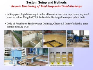• In Singapore, legislation requires that all construction sites to pre-treat any used
water to below 50mg/l of TSS, before it is discharged into open public drain.
• Code of Practice on Surface water Drainage, Clause 6.3 (part of effective earth
control measure ECM)
System Setup and Methods
Remote Monitoring of Total Suspended Solid discharge
 