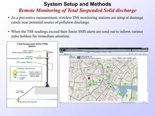 • As a preventive measurement, wireless TSS monitoring stations are setup at drainage
canals near potential source of pollution discharge.
• When the TSS readings exceed their limits SMS alerts are send out to inform various
stake holders for immediate attention.
System Setup and Methods
Remote Monitoring of Total Suspended Solid discharge
 