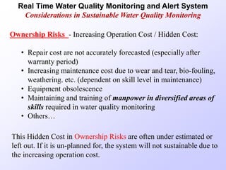 Real Time Water Quality Monitoring and Alert System
Considerations in Sustainable Water Quality Monitoring
Ownership Risks - Increasing Operation Cost / Hidden Cost:
• Repair cost are not accurately forecasted (especially after
warranty period)
• Increasing maintenance cost due to wear and tear, bio-fouling,
weathering. etc. (dependent on skill level in maintenance)
• Equipment obsolescence
• Maintaining and training of manpower in diversified areas of
skills required in water quality monitoring
• Others…
This Hidden Cost in Ownership Risks are often under estimated or
left out. If it is un-planned for, the system will not sustainable due to
the increasing operation cost.
 