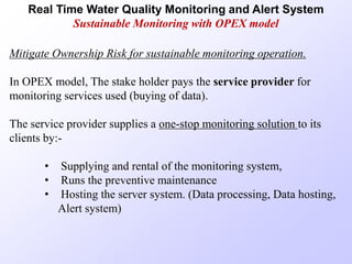Real Time Water Quality Monitoring and Alert System
Sustainable Monitoring with OPEX model
Mitigate Ownership Risk for sustainable monitoring operation.
In OPEX model, The stake holder pays the service provider for
monitoring services used (buying of data).
The service provider supplies a one-stop monitoring solution to its
clients by:-
• Supplying and rental of the monitoring system,
• Runs the preventive maintenance
• Hosting the server system. (Data processing, Data hosting,
Alert system)
 