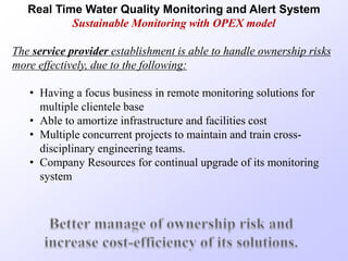 Real Time Water Quality Monitoring and Alert System
Sustainable Monitoring with OPEX model
The service provider establishment is able to handle ownership risks
more effectively, due to the following:
• Having a focus business in remote monitoring solutions for
multiple clientele base
• Able to amortize infrastructure and facilities cost
• Multiple concurrent projects to maintain and train cross-
disciplinary engineering teams.
• Company Resources for continual upgrade of its monitoring
system
 