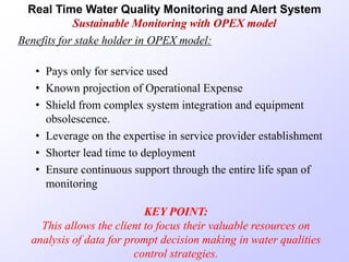 Benefits for stake holder in OPEX model:
• Pays only for service used
• Known projection of Operational Expense
• Shield from complex system integration and equipment
obsolescence.
• Leverage on the expertise in service provider establishment
• Shorter lead time to deployment
• Ensure continuous support through the entire life span of
monitoring
KEY POINT:
This allows the client to focus their valuable resources on
analysis of data for prompt decision making in water qualities
control strategies.
Real Time Water Quality Monitoring and Alert System
Sustainable Monitoring with OPEX model
 