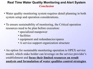 Real Time Water Quality Monitoring and Alert System
Conclusion
• Water quality monitoring system requires detail planning in both
system setup and operation considerations.
• To ensure sustainability of monitoring, the Critical operation
resources need to be plan before execution:
• specialized manpower
• facilities
• equipment and redundancies/spares
• A service-support organization structure
• An option for sustainable monitoring operation is OPEX service
model, which stake holder can leverage on the service provider’s
establishment and focus their limited resources on result
analysis and formulation of water qualities control strategies.
 