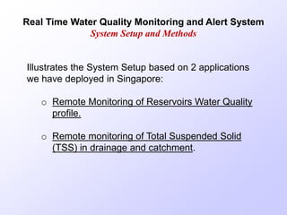 Real Time Water Quality Monitoring and Alert System
System Setup and Methods
Illustrates the System Setup based on 2 applications
we have deployed in Singapore:
o Remote Monitoring of Reservoirs Water Quality
profile.
o Remote monitoring of Total Suspended Solid
(TSS) in drainage and catchment.
 