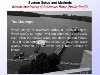 System Setup and Methods
Remote Monitoring of Reservoirs Water Quality Profile
The Challenge:
Water quality in reservoirs varies at different depths.
Water quality at deeper level can deteriorate extensively
even when the surface water still shows normal values.
Thus it is important for the clients to know the water
quality variation of the entire depth from surface to
bottom.
 