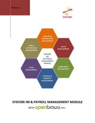 Version 1.0




                             EMPLOYEE
                           INFORMATION
                           MANAGEMENT

                TIME &
                                            LEAVE
              ATTENDANCE
                                         MANAGEMENT
              MANAGEMENT

                             SYSFORE
                                HR
                            & PAYROLL
                           MANAGEMENT
                             MODULE

                 TEAM                    WORK SHIFT
              MANAGEMENT                 MANAGEMENT



                            PAYROLL &
                             BENEFITS
                           MANAGEMENT




 SYSFORE HR & PAYROLL MANAGEMENT MODULE
 