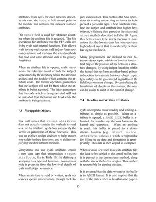 attributes from sysfs for each network device.
In this case, the module ﬁeld should point to
the module that contains the network statistic
attributes.

ject, called a kset. This contains the base operations for reading and writing attributes for kobjects of a particular type. These functions translate the kobject and attribute into higher level
objects, which are then passed to the show and
store methods described in Table 10. Again,
this helps ensure type safety, because it guarantees that the downstream function receives a
higher-level object that it use directly, without
having to translate it.

The owner ﬁeld is used for reference counting when the attribute ﬁle is accessed. The ﬁle
operations for attributes that the VFS calls are
set by sysfs with internal functions. This allows
sysfs to trap each access call and perform necessary actions, and it allows the actual methods
that read and write attribute data to be greatly
simpliﬁed.

Many programmers are inclined to cast between object types, which can lead to hard-toﬁnd bugs if the position of the ﬁelds in a structure changes. By using helper functions within
the kernel that perform an offset-based pointer
subtraction to translate between object types,
type safety can be guaranteed, regardless if the
ﬁeld locations may change. By centralizing the
translation of objects in this manner, the code
can be easier to audit in the event of change.

When an attribute ﬁle is opened, sysfs increments the reference count of both the kobject
represented by the directory where the attribute
resides, and the module which contains the attribute code. The former operation guarantees
that the kobject will not be freed while the attribute is being accessed. The latter guarantees
that the code which is being executed will not
be unloaded from the kernel and freed while the
attribute is being accessed.
7.3

7.4

Reading and Writing Attributes

sysfs attempts to make reading and writing attributes as simple as possible. When an attribute is opened, a PAGE_SIZE buffer is allocated for transferring the data between the
kernel and userspace.
When an attribute
is read, this buffer is passed to a downstream function (e.g., struct device_
attribute::show() which is responsible
for ﬁlling in the data and formatting it appropriately. This data is then copied to userspace.

Wrappable Objects

One will notice that struct attribute
does not actually contain the methods to read
or write the attribute. sysfs does not specify the
format or parameters of these functions. This
was an explicit design decision to help ensure
type safety in these functions, and to aid in simplifying the downstream methods.
Subsystems that use sysfs attributes create
a new data type that encapsulates struct
attribute, like in Table 10. By deﬁning a
wrapping data type and functions, downstream
code is protected from the low-level details of
sysfs and kobject semantics.

When a value is written to a sysfs attribute ﬁle,
the data is ﬁrst copied to the kernel buffer, then
it is passed to the downstream method, along
with the size of the buffer in bytes. This method
is responsible for parsing the data.
It is assumed that the data written to the buffer
is in ASCII format. It is also implied that the
size of the data written is less than one page in

When an attribute is read or written, sysfs accesses a special data structure, through the kob10

 