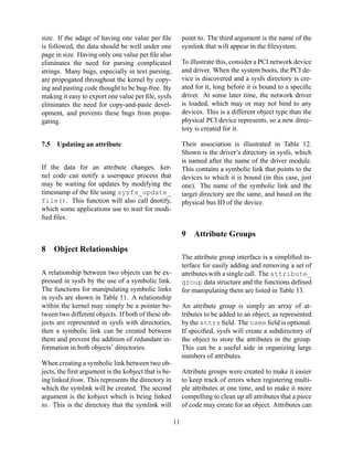 size. If the adage of having one value per ﬁle
is followed, the data should be well under one
page in size. Having only one value per ﬁle also
eliminates the need for parsing complicated
strings. Many bugs, especially in text parsing,
are propogated throughout the kernel by copying and pasting code thought to be bug-free. By
making it easy to export one value per ﬁle, sysfs
eliminates the need for copy-and-paste development, and prevents these bugs from propagating.

point to. The third argument is the name of the
symlink that will appear in the ﬁlesystem.

7.5

Their association is illustrated in Table 12.
Shown is the driver’s directory in sysfs, which
is named after the name of the driver module.
This contains a symbolic link that points to the
devices to which it is bound (in this case, just
one). The name of the symbolic link and the
target directory are the same, and based on the
physical bus ID of the device.

To illustrate this, consider a PCI network device
and driver. When the system boots, the PCI device is discovered and a sysfs directory is created for it, long before it is bound to a speciﬁc
driver. At some later time, the network driver
is loaded, which may or may not bind to any
devices. This is a different object type than the
physical PCI device represents, so a new directory is created for it.

Updating an attribute

If the data for an attribute changes, kernel code can notify a userspace process that
may be waiting for updates by modifying the
timestamp of the ﬁle using sysfs_update_
file(). This function will also call dnotify,
which some applications use to wait for modiﬁed ﬁles.

9
8

Attribute Groups

Object Relationships
The attribute group interface is a simpliﬁed interface for easily adding and removing a set of
attributes with a single call. The attribute_
group data structure and the functions deﬁned
for manipulating them are listed in Table 13.

A relationship between two objects can be expressed in sysfs by the use of a symbolic link.
The functions for manipulating symbolic links
in sysfs are shown in Table 11. A relationship
within the kernel may simply be a pointer between two different objects. If both of these objects are represented in sysfs with directories,
then a symbolic link can be created between
them and prevent the addition of redundant information in both objects’ directories.

An attribute group is simply an array of attributes to be added to an object, as represented
by the attrs ﬁeld. The name ﬁeld is optional.
If speciﬁed, sysfs will create a subdirectory of
the object to store the attributes in the group.
This can be a useful aide in organizing large
numbers of attributes.

When creating a symbolic link between two objects, the ﬁrst argument is the kobject that is being linked from. This represents the directory in
which the symlink will be created. The second
argument is the kobject which is being linked
to. This is the directory that the symlink will

Attribute groups were created to make it easier
to keep track of errors when registering multiple attributes at one time, and to make it more
compelling to clean up all attributes that a piece
of code may create for an object. Attributes can
11

 