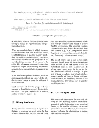 int sysfs_create_link(struct kobject ∗kobj, struct kobject ∗target,
char ∗name);
void sysfs_remove_link(struct kobject ∗, char ∗name);

Table 11: Functions for manipulating symbolic links in sysfs
$ tree -d bus/pci/drivers/e1000/
bus/pci/drivers/e1000/
‘-- 0000:02:01.0 -> ../../../../devices/pci0000:00/0000:00:1e.0/0000:02:01.0

Table 12: An example of a symlink in sysfs.
be added and removed from the group without
having to change the registration and unregistration functions.

exist to export binary data structures that are either best left formatted and parsed in a more
ﬂexible environment, like userspace process
context because they have a known and standard format (e.g., PCI Conﬁguration Space
Registers); or because their use is strictly in binary format (e.g., binary ﬁrmware images).

When a group of attributes is added, the return
value is noted for each one. If any one fails to
be added (because of e.g. low memory conditions or duplicate attribute names), the previously added attributes of that group will be removed and the error code will be returned to the
caller. This allows downstream code to retain a
simple and elegant error handling mechanism,
no matter how many attributes it creates for an
object.
When an attribute group is removed, all of the
attributes contained in it are removed. If a subdirectory was created to house the attributes, it
is also removed.

The use of binary ﬁles is akin to the procfs
interface, though sysfs still traps the read and
write methods of the VFS before it calls the
methods in struct bin_attribute. It
allows more control over the format of the
data, but is more difﬁcult to manage. In general, if there is a choice over which interface
to use—regular attributes or binary attributes,
there should be no compelling reasons to use
binary attributes. They should only be used for
speciﬁc purposes.

Good examples of attribute groups and their
uses can be found in the network device statistics code. Its sysfs interface is in the ﬁle
net/core/net-sysfs.c.

11

10

Current sysfs Users

The number of applications that use sysfs directly are few. It already provides a substantial
amount of useful information in an organized
format, so the need for utilities to extract and
parse data is minimal. However, there are a few
users of sysfs, and the infrastructure to support
more is already in place.

Binary Attributes

Binary ﬁles are a special class of regular ﬁles
that can be exported via sysfs using the data
structure and functions listed in Table 14. They
12

 