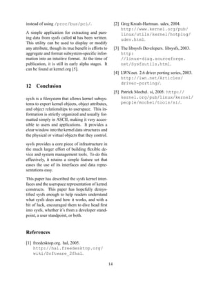 instead of using /proc/bus/pci/.

[2] Greg Kroah-Hartman. udev, 2004.
http://www.kernel.org/pub/
linux/utils/kernel/hotplug/
udev.html.

A simple application for extracting and parsing data from sysfs called si has been written.
This utility can be used to display or modify
any attribute, though its true beneﬁt is efforts to
aggregate and format subsystem-speciﬁc information into an intuitive format. At the time of
publication, it is still in early alpha stages. It
can be found at kernel.org [5].

12

[3] The libsysfs Developers. libsysfs, 2003.
http:
//linux-diag.sourceforge.
net/Sysfsutils.html.
[4] LWN.net. 2.6 driver porting series, 2003.
http://lwn.net/Articles/
driver-porting/.

Conclusion

[5] Patrick Mochel. si, 2005. http://
kernel.org/pub/linux/kernel/
people/mochel/tools/si/.

sysfs is a ﬁlesystem that allows kernel subsystems to export kernel objects, object attributes,
and object relationships to userspace. This information is strictly organized and usually formatted simply in ASCII, making it very accessible to users and applications. It provides a
clear window into the kernel data structures and
the physical or virtual objects that they control.
sysfs provides a core piece of infrastructure in
the much larger effort of building ﬂexible device and system management tools. To do this
effectively, it retains a simple feature set that
eases the use of its interfaces and data representations easy.
This paper has described the sysfs kernel interfaces and the userspace representation of kernel
constructs. This paper has hopefully demystiﬁed sysfs enough to help readers understand
what sysfs does and how it works, and with a
bit of luck, encouraged them to dive head ﬁrst
into sysfs, whether it’s from a developer standpoint, a user standpoint, or both.

References
[1] freedesktop.org. hal, 2005.
http://hal.freedesktop.org/
wiki/Software_2fhal.
14

 