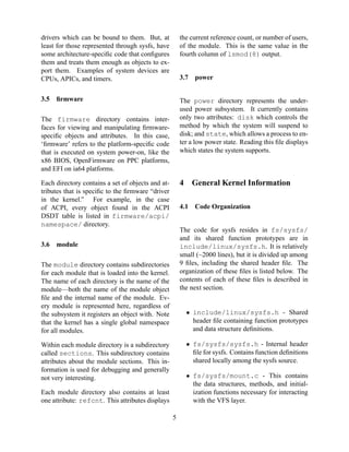 drivers which can be bound to them. But, at
least for those represented through sysfs, have
some architecture-speciﬁc code that conﬁgures
them and treats them enough as objects to export them. Examples of system devices are
CPUs, APICs, and timers.
3.5

the current reference count, or number of users,
of the module. This is the same value in the
fourth column of lsmod(8) output.

3.7

ﬁrmware

The power directory represents the underused power subsystem. It currently contains
only two attributes: disk which controls the
method by which the system will suspend to
disk; and state, which allows a process to enter a low power state. Reading this ﬁle displays
which states the system supports.

The firmware directory contains interfaces for viewing and manipulating ﬁrmwarespeciﬁc objects and attributes. In this case,
‘ﬁrmware’ refers to the platform-speciﬁc code
that is executed on system power-on, like the
x86 BIOS, OpenFirmware on PPC platforms,
and EFI on ia64 platforms.

4

Each directory contains a set of objects and attributes that is speciﬁc to the ﬁrmware “driver
in the kernel.” For example, in the case
of ACPI, every object found in the ACPI
DSDT table is listed in firmware/acpi/
namespace/ directory.
3.6

power

General Kernel Information

4.1

Code Organization

The code for sysfs resides in fs/sysfs/
and its shared function prototypes are in
include/linux/sysfs.h. It is relatively
small (~2000 lines), but it is divided up among
9 ﬁles, including the shared header ﬁle. The
organization of these ﬁles is listed below. The
contents of each of these ﬁles is described in
the next section.

module

The module directory contains subdirectories
for each module that is loaded into the kernel.
The name of each directory is the name of the
module—both the name of the module object
ﬁle and the internal name of the module. Every module is represented here, regardless of
the subsystem it registers an object with. Note
that the kernel has a single global namespace
for all modules.

• include/linux/sysfs.h - Shared
header ﬁle containing function prototypes
and data structure deﬁnitions.
• fs/sysfs/sysfs.h - Internal header
ﬁle for sysfs. Contains function deﬁnitions
shared locally among the sysfs source.

Within each module directory is a subdirectory
called sections. This subdirectory contains
attributes about the module sections. This information is used for debugging and generally
not very interesting.

• fs/sysfs/mount.c - This contains
the data structures, methods, and initialization functions necessary for interacting
with the VFS layer.

Each module directory also contains at least
one attribute: refcnt. This attributes displays
5

 