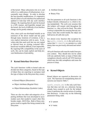 • Attribute Groups

of the kernel. Many subsystems rely on it, and
while it is a stable piece of infrastructure, it occasionally must change. In order to develop
the best possible modiﬁcations, it’s imperative
that all callers of sysfs interfaces be audited and
updated in lock-step with any sysfs interface
changes. By requiring that all users be licensed
in a GPL manner, and hopefully merged into
the kernel, the level of difﬁculty of an interface
change can be greatly reduced.

• Binary Files
The ﬁrst parameter to all sysfs functions is the
kobject (hereby referenced as k), which is being manipulated. The sysfs core assumes that
this kobject will remain valid throughout the
function; i.e., they will not be freed. The caller
is always responsible for ensuring that any necessary locks that would modify the object are
held across all calls into sysfs.

Also, since sysfs was developed initially as an
extension of the driver model and has gone
through many iterations of evolution, it has a
very explicit interaction with its users. To develop code that used sysfs but was not copied
or derived from an existing in-kernel GPLbased user would be difﬁcult, if not impossible.
By requiring GPL-compatibility in the users of
sysfs, this can be made explicit and help prevent falsiﬁcation of derivability.

5

For almost every function (the exception being sysfs_create_dir), the sysfs core assumes that k->dentry is a pointer to a valid
dentry that was previously allocated and initialized.
All sysfs function calls must be made from process context. They should also not be called
with any spinlocks held, as many of them take
semaphores directly and all call VFS functions
which may also take semaphores and cause the
process to sleep.

Kernel Interface Overview

The sysfs functions visible to kernel code are
divided into three categories, based on the type
of object they are exporting to userspace (and
the type of object in the ﬁlesystem they create).

6

Kernel Objects

Kernel objects are exported as directories via
sysfs. The functions for manipulating these directories are listed in Table 7.

• Kernel Objects (Directories).
• Object Attributes (Regular Files).

sysfs_create_dir is the only sysfs function that does not rely on a directory having
already been created in sysfs for the kobject
(since it performs the crucial action of creating
that directory). It does rely on the following
parameters being valid:

• Object Relationships (Symbolic Links).

There are also two other sub-categories of exporting attributes that were developed to accomodate users that needed to export other ﬁles
besides single, ASCII ﬁles. Both of these categories result in regular ﬁles being created in the
ﬁlesystem.

• k->parent
• k->name
7

 