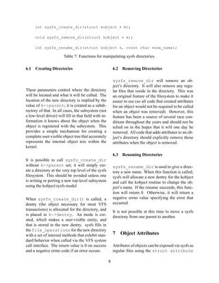 int sysfs_create_dir(struct kobject ∗ k);
void sysfs_remove_dir(struct kobject ∗ k);
int sysfs_rename_dir(struct kobject ∗, const char ∗new_name);

Table 7: Functions for manipulating sysfs directories.
6.1

Creating Directories

6.2

Removing Directories

sysfs_remove_dir will remove an object’s directory. It will also remove any regular ﬁles that reside in the directory. This was
an original feature of the ﬁlesystem to make it
easier to use (so all code that created attributes
for an object would not be required to be called
when an object was removed). However, this
feature has been a source of several race conditions throughout the years and should not be
relied on in the hopes that it will one day be
removed. All code that adds attributes to an object’s directory should explicitly remove those
attributes when the object is removed.

These parameters control where the directory
will be located and what it will be called. The
location of the new directory is implied by the
value of k->parent; it is created as a subdirectory of that. In all cases, the subsystem (not
a low-level driver) will ﬁll in that ﬁeld with information it knows about the object when the
object is registered with the subsystem. This
provides a simple mechanism for creating a
complete user-visible object tree that accurately
represents the internal object tree within the
kernel.

6.3
It is possible to call sysfs_create_dir
without k->parent set; it will simply create a directory at the very top level of the sysfs
ﬁlesystem. This should be avoided unless one
is writing or porting a new top-level subsystem
using the kobject/sysfs model.

Renaming Directories

sysfs_rename_dir is used to give a directory a new name. When this function is called,
sysfs will allocate a new dentry for the kobject
and call the kobject routine to change the object’s name. If the rename succeeds, this function will return 0. Otherwise, it will return a
negative errno value specifying the error that
occurred.

When sysfs_create_dir() is called, a
dentry (the object necessary for most VFS
transactions) is allocated for the directory, and
is placed in k->dentry. An inode is created, which makes a user-visible entity, and
that is stored in the new dentry. sysfs ﬁlls in
the file_operations for the new directory
with a set of internal methods that exhibit standard behavior when called via the VFS system
call interface. The return value is 0 on success
and a negative errno code if an error occurs.

It is not possible at this time to move a sysfs
directory from one parent to another.

7

Object Attributes

Attributes of objects can be exposed via sysfs as
regular ﬁles using the struct attribute
8

 