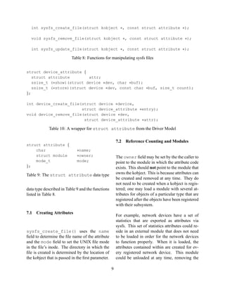 int sysfs_create_file(struct kobject ∗, const struct attribute ∗);
void sysfs_remove_file(struct kobject ∗, const struct attribute ∗);
int sysfs_update_file(struct kobject ∗, const struct attribute ∗);

Table 8: Functions for manipulating sysfs ﬁles
struct device_attribute {
struct attribute
attr;
ssize_t (∗show)(struct device ∗dev, char ∗buf);
ssize_t (∗store)(struct device ∗dev, const char ∗buf, size_t count);
};
int device_create_file(struct device ∗device,
struct device_attribute ∗entry);
void device_remove_file(struct device ∗dev,
struct device_attribute ∗attr);

Table 10: A wrapper for struct attribute from the Driver Model

struct attribute {
char
struct module
mode_t
};

7.2
∗name;
∗owner;
mode;

The owner ﬁeld may be set by the the caller to
point to the module in which the attribute code
exists. This should not point to the module that
owns the kobject. This is because attributes can
be created and removed at any time. They do
not need to be created when a kobject is registered; one may load a module with several attributes for objects of a particular type that are
registered after the objects have been registered
with their subsystem.

Table 9: The struct attribute data type
data type described in Table 9 and the functions
listed in Table 8.

7.1

Reference Counting and Modules

Creating Attributes

For example, network devices have a set of
statistics that are exported as attributes via
sysfs. This set of statistics attributes could reside in an external module that does not need
to be loaded in order for the network devices
to function properly. When it is loaded, the
attributes contained within are created for every registered network device. This module
could be unloaded at any time, removing the

sysfs_create_file() uses the name
ﬁeld to determine the ﬁle name of the attribute
and the mode ﬁeld to set the UNIX ﬁle mode
in the ﬁle’s inode. The directory in which the
ﬁle is created is determined by the location of
the kobject that is passed in the ﬁrst parameter.
9

 