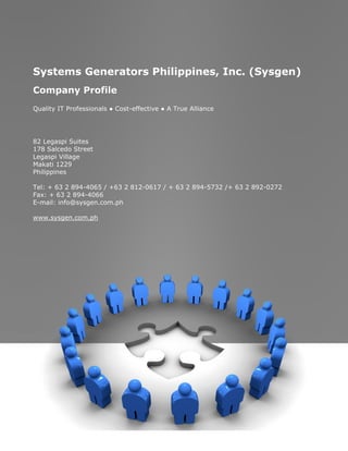 Systems Generators Philippines, Inc. (Sysgen)
    Company Profile
    Quality IT Professionals ● Cost-effective ● A True Alliance




    82 Legaspi Suites
    178 Salcedo Street
    Legaspi Village
    Makati 1229
    Philippines

    Tel: + 63 2 894-4065 / +63 2 812-0617 / + 63 2 894-5732 /+ 63 2 892-0272
    Fax: + 63 2 894-4066
    E-mail: info@sysgen.com.ph

    www.sysgen.com.ph




                                                                               1
Company Profile
Systems Generators Philippines, Inc.
 